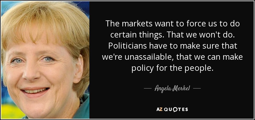 The markets want to force us to do certain things. That we won't do. Politicians have to make sure that we're unassailable, that we can make policy for the people. - Angela Merkel