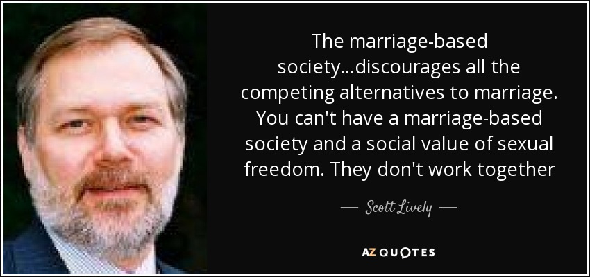 The marriage-based society...discourages all the competing alternatives to marriage. You can't have a marriage-based society and a social value of sexual freedom. They don't work together - Scott Lively