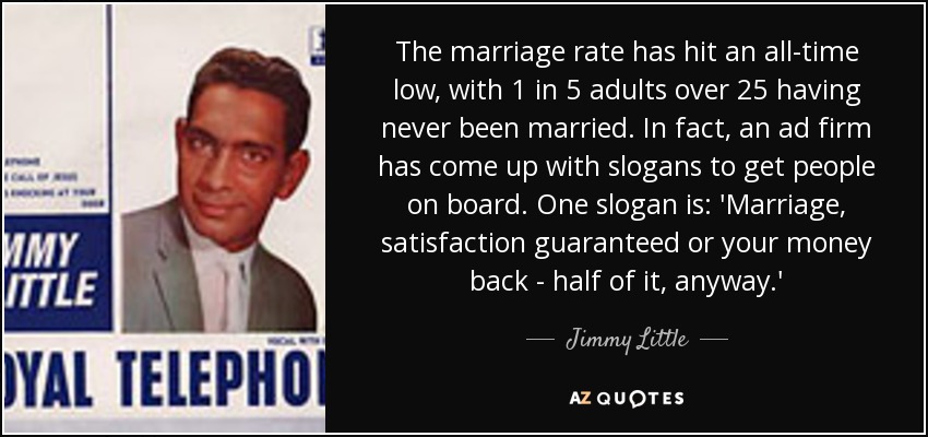 The marriage rate has hit an all-time low, with 1 in 5 adults over 25 having never been married. In fact, an ad firm has come up with slogans to get people on board. One slogan is: 'Marriage, satisfaction guaranteed or your money back - half of it, anyway.' - Jimmy Little