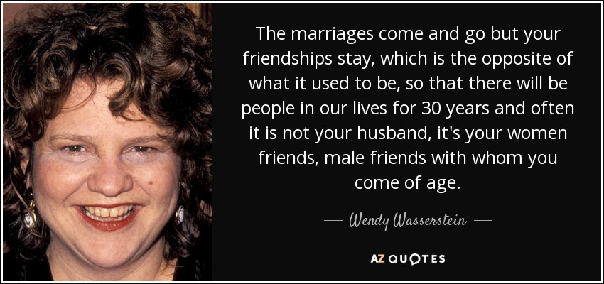 The marriages come and go but your friendships stay, which is the opposite of what it used to be, so that there will be people in our lives for 30 years and often it is not your husband, it's your women friends, male friends with whom you come of age. - Wendy Wasserstein