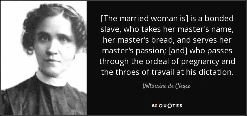 [The married woman is] is a bonded slave, who takes her master's name, her master's bread, and serves her master's passion; [and] who passes through the ordeal of pregnancy and the throes of travail at his dictation. - Voltairine de Cleyre