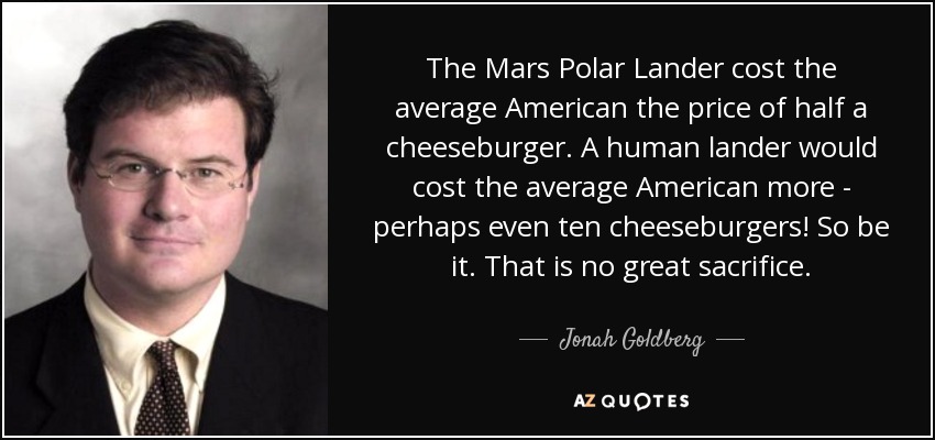 The Mars Polar Lander cost the average American the price of half a cheeseburger. A human lander would cost the average American more - perhaps even ten cheeseburgers! So be it. That is no great sacrifice. - Jonah Goldberg