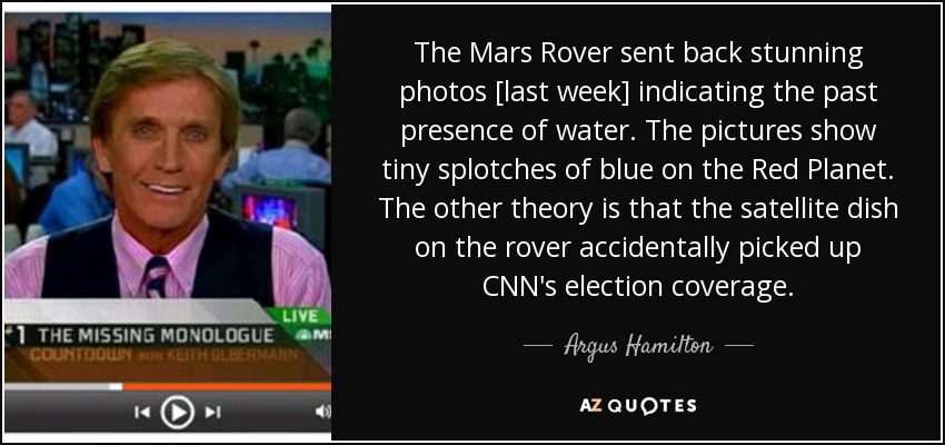 The Mars Rover sent back stunning photos [last week] indicating the past presence of water. The pictures show tiny splotches of blue on the Red Planet. The other theory is that the satellite dish on the rover accidentally picked up CNN's election coverage. - Argus Hamilton