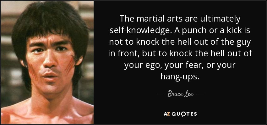 The martial arts are ultimately self-knowledge. A punch or a kick is not to knock the hell out of the guy in front, but to knock the hell out of your ego, your fear, or your hang-ups. - Bruce Lee