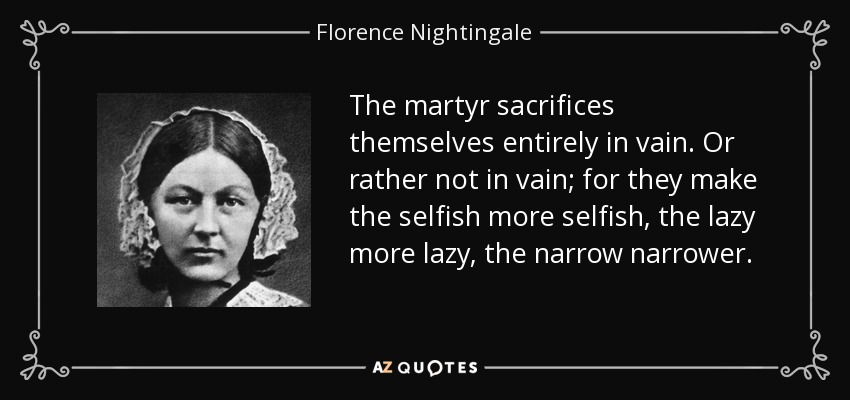 The martyr sacrifices themselves entirely in vain. Or rather not in vain; for they make the selfish more selfish, the lazy more lazy, the narrow narrower. - Florence Nightingale