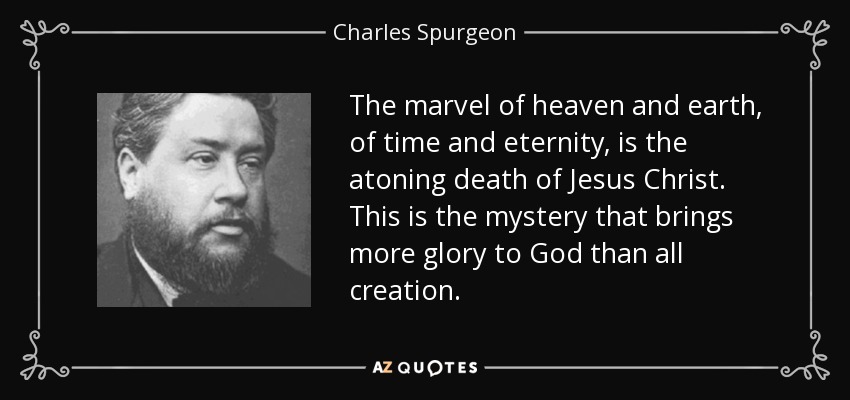 The marvel of heaven and earth, of time and eternity, is the atoning death of Jesus Christ. This is the mystery that brings more glory to God than all creation. - Charles Spurgeon
