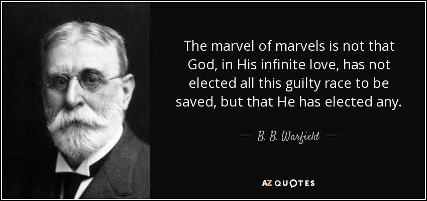 The marvel of marvels is not that God, in His infinite love, has not elected all this guilty race to be saved, but that He has elected any. - B. B. Warfield