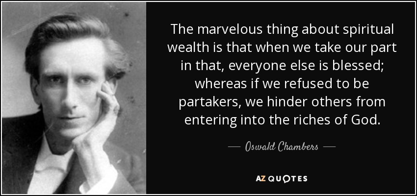 The marvelous thing about spiritual wealth is that when we take our part in that, everyone else is blessed; whereas if we refused to be partakers, we hinder others from entering into the riches of God. - Oswald Chambers
