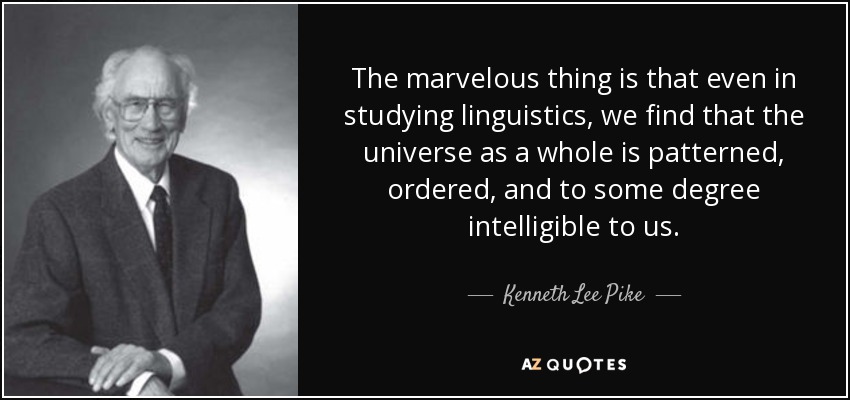 The marvelous thing is that even in studying linguistics, we find that the universe as a whole is patterned, ordered, and to some degree intelligible to us. - Kenneth Lee Pike