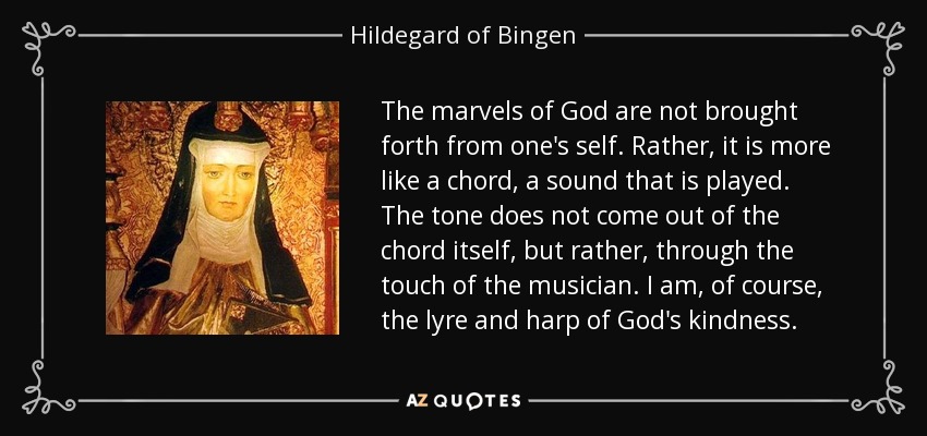 The marvels of God are not brought forth from one's self. Rather, it is more like a chord, a sound that is played. The tone does not come out of the chord itself, but rather, through the touch of the musician. I am, of course, the lyre and harp of God's kindness. - Hildegard of Bingen