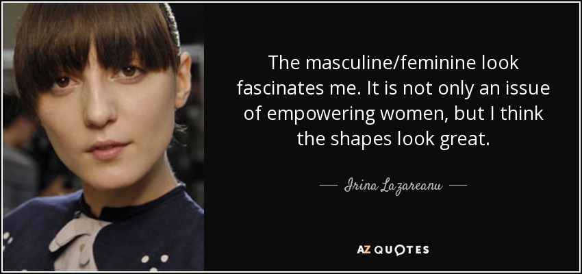 The masculine/feminine look fascinates me. It is not only an issue of empowering women, but I think the shapes look great. - Irina Lazareanu