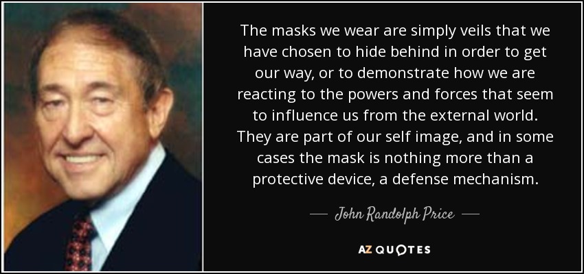 The masks we wear are simply veils that we have chosen to hide behind in order to get our way, or to demonstrate how we are reacting to the powers and forces that seem to influence us from the external world. They are part of our self image, and in some cases the mask is nothing more than a protective device, a defense mechanism. - John Randolph Price