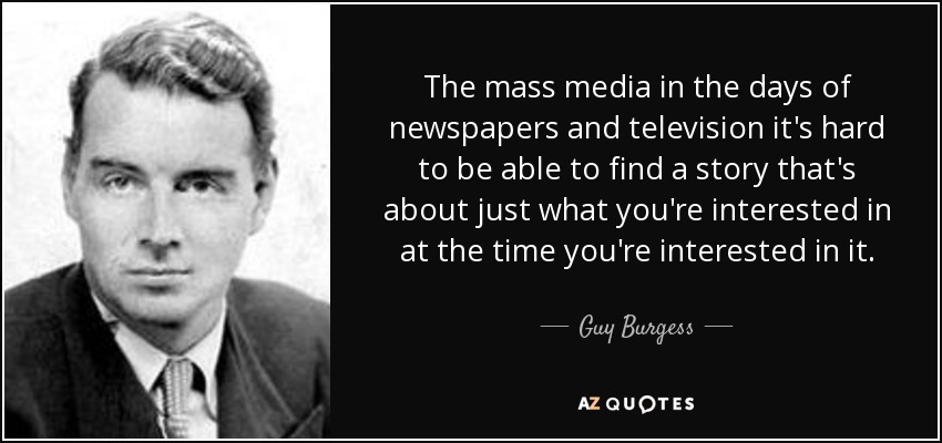 The mass media in the days of newspapers and television it's hard to be able to find a story that's about just what you're interested in at the time you're interested in it. - Guy Burgess