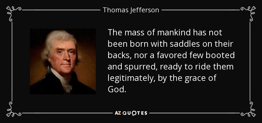 The mass of mankind has not been born with saddles on their backs, nor a favored few booted and spurred, ready to ride them legitimately, by the grace of God. - Thomas Jefferson