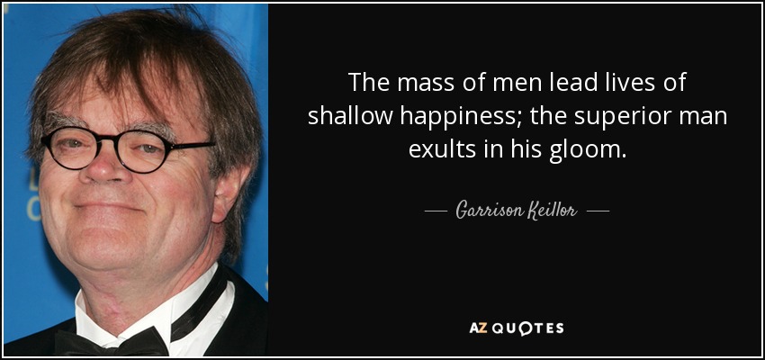 The mass of men lead lives of shallow happiness; the superior man exults in his gloom. - Garrison Keillor