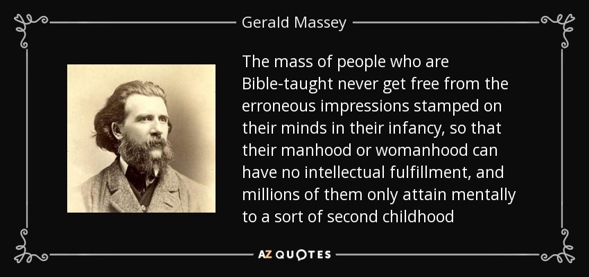 The mass of people who are Bible-taught never get free from the erroneous impressions stamped on their minds in their infancy, so that their manhood or womanhood can have no intellectual fulfillment, and millions of them only attain mentally to a sort of second childhood - Gerald Massey