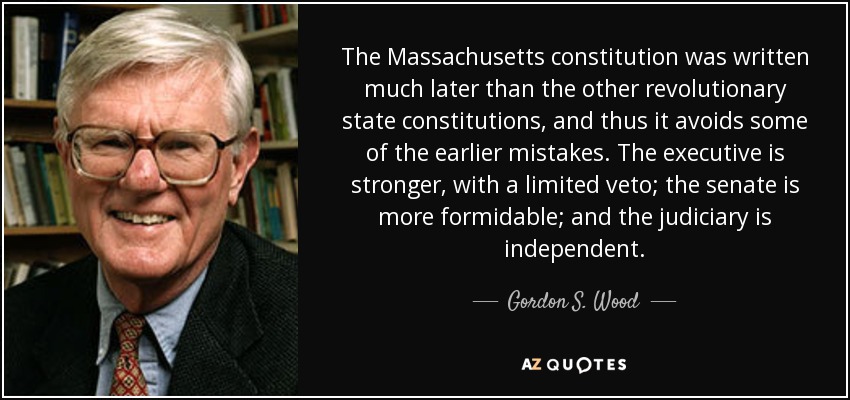 The Massachusetts constitution was written much later than the other revolutionary state constitutions, and thus it avoids some of the earlier mistakes. The executive is stronger, with a limited veto; the senate is more formidable; and the judiciary is independent. - Gordon S. Wood