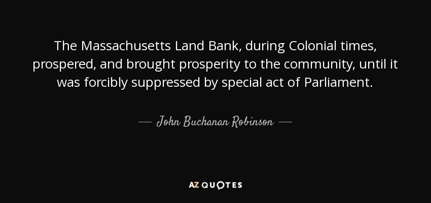 The Massachusetts Land Bank, during Colonial times, prospered, and brought prosperity to the community, until it was forcibly suppressed by special act of Parliament. - John Buchanan Robinson