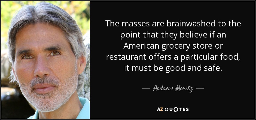 The masses are brainwashed to the point that they believe if an American grocery store or restaurant offers a particular food, it must be good and safe. - Andreas Moritz