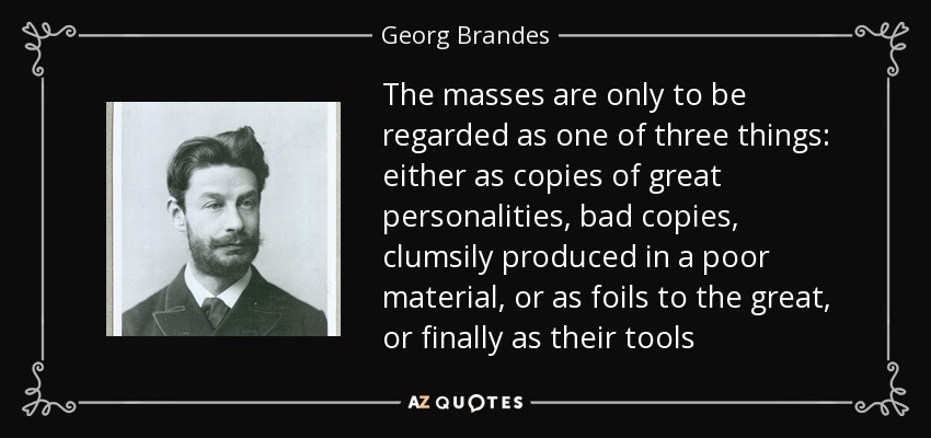 The masses are only to be regarded as one of three things: either as copies of great personalities, bad copies, clumsily produced in a poor material, or as foils to the great, or finally as their tools - Georg Brandes