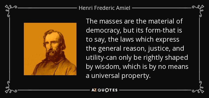 The masses are the material of democracy, but its form-that is to say, the laws which express the general reason, justice, and utility-can only be rightly shaped by wisdom, which is by no means a universal property. - Henri Frederic Amiel