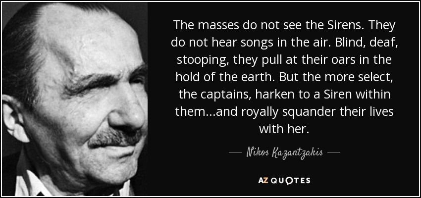 The masses do not see the Sirens. They do not hear songs in the air. Blind, deaf, stooping, they pull at their oars in the hold of the earth. But the more select, the captains, harken to a Siren within them...and royally squander their lives with her. - Nikos Kazantzakis