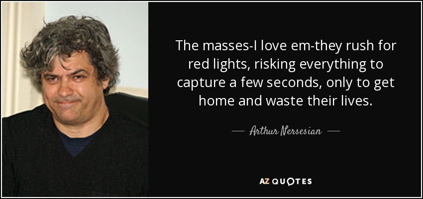 The masses-I love em-they rush for red lights, risking everything to capture a few seconds, only to get home and waste their lives. - Arthur Nersesian