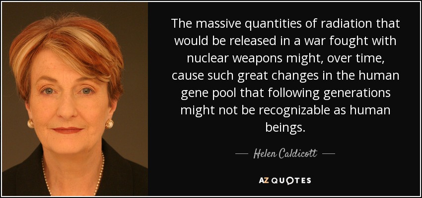 The massive quantities of radiation that would be released in a war fought with nuclear weapons might, over time, cause such great changes in the human gene pool that following generations might not be recognizable as human beings. - Helen Caldicott