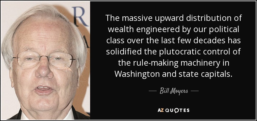 The massive upward distribution of wealth engineered by our political class over the last few decades has solidified the plutocratic control of the rule-making machinery in Washington and state capitals. - Bill Moyers