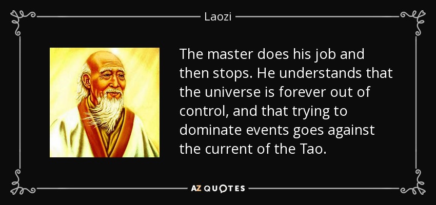 The master does his job and then stops. He understands that the universe is forever out of control, and that trying to dominate events goes against the current of the Tao. - Laozi