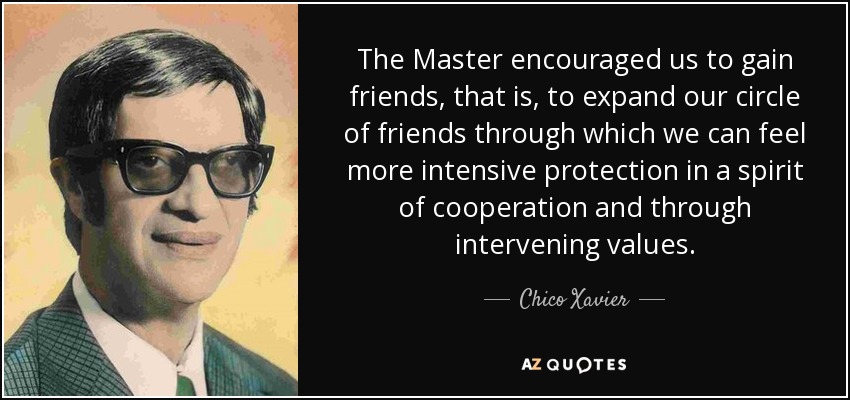 The Master encouraged us to gain friends, that is, to expand our circle of friends through which we can feel more intensive protection in a spirit of cooperation and through intervening values. - Chico Xavier