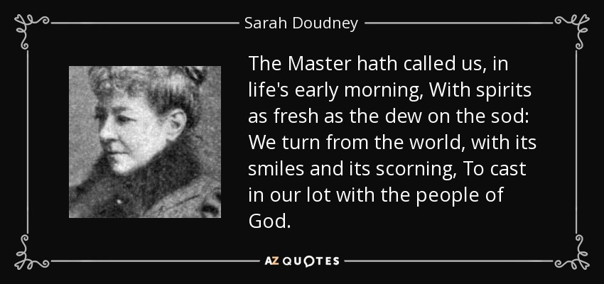The Master hath called us, in life's early morning, With spirits as fresh as the dew on the sod: We turn from the world, with its smiles and its scorning, To cast in our lot with the people of God. - Sarah Doudney