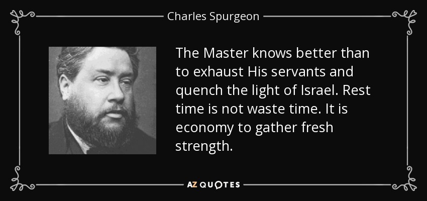 The Master knows better than to exhaust His servants and quench the light of Israel. Rest time is not waste time. It is economy to gather fresh strength. - Charles Spurgeon