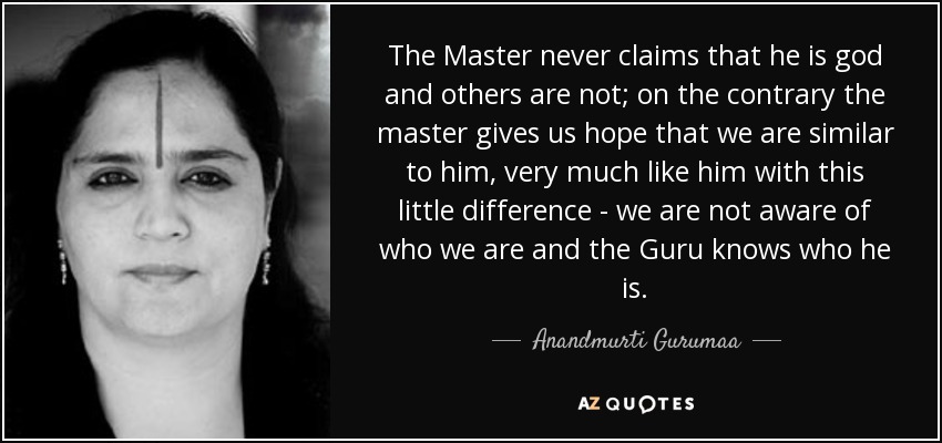 The Master never claims that he is god and others are not; on the contrary the master gives us hope that we are similar to him, very much like him with this little difference - we are not aware of who we are and the Guru knows who he is. - Anandmurti Gurumaa