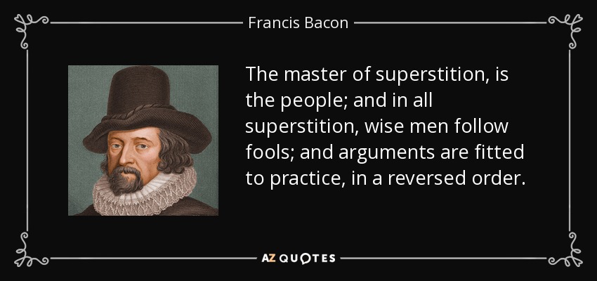 The master of superstition, is the people; and in all superstition, wise men follow fools; and arguments are fitted to practice, in a reversed order. - Francis Bacon