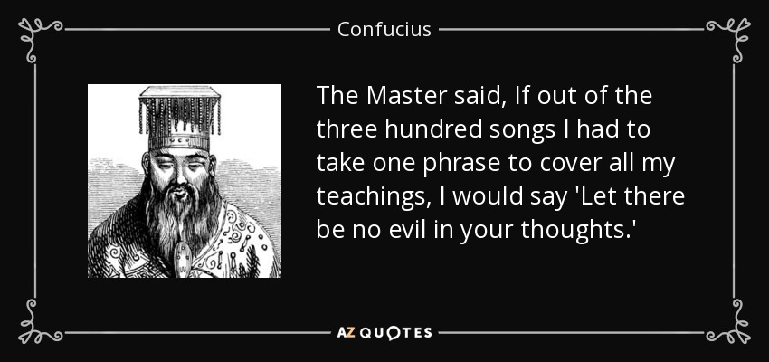The Master said, If out of the three hundred songs I had to take one phrase to cover all my teachings, I would say 'Let there be no evil in your thoughts.' - Confucius