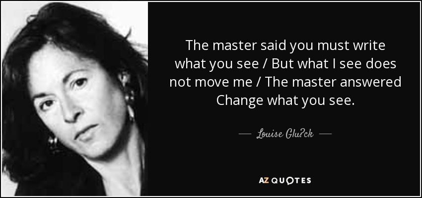 The master said you must write what you see / But what I see does not move me / The master answered Change what you see. - Louise Glück