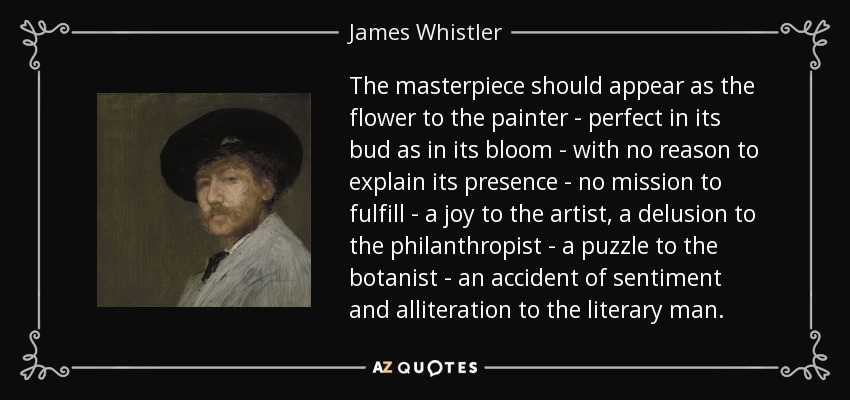 The masterpiece should appear as the flower to the painter - perfect in its bud as in its bloom - with no reason to explain its presence - no mission to fulfill - a joy to the artist, a delusion to the philanthropist - a puzzle to the botanist - an accident of sentiment and alliteration to the literary man. - James Whistler