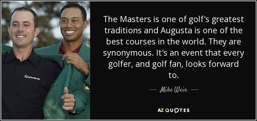 The Masters is one of golf's greatest traditions and Augusta is one of the best courses in the world. They are synonymous. It's an event that every golfer, and golf fan, looks forward to. - Mike Weir