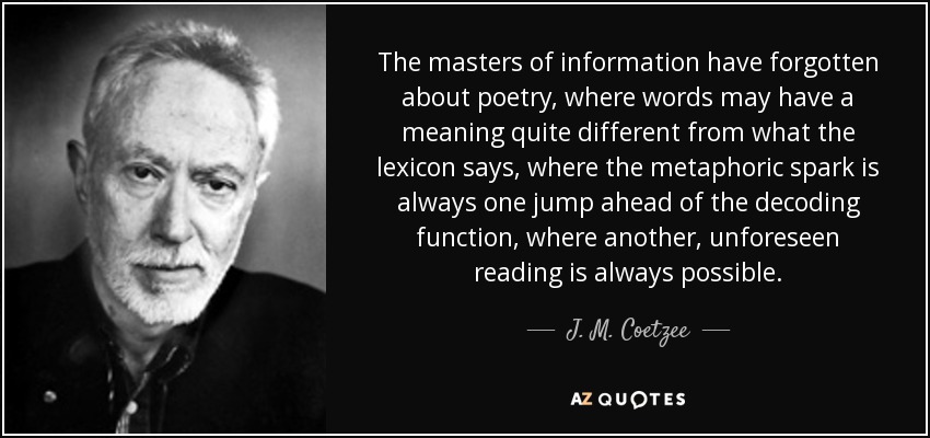 The masters of information have forgotten about poetry, where words may have a meaning quite different from what the lexicon says, where the metaphoric spark is always one jump ahead of the decoding function, where another, unforeseen reading is always possible. - J. M. Coetzee