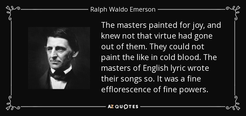 The masters painted for joy, and knew not that virtue had gone out of them. They could not paint the like in cold blood. The masters of English lyric wrote their songs so. It was a fine efflorescence of fine powers. - Ralph Waldo Emerson