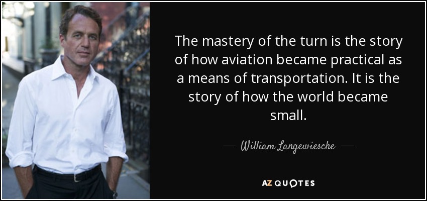 The mastery of the turn is the story of how aviation became practical as a means of transportation. It is the story of how the world became small. - William Langewiesche