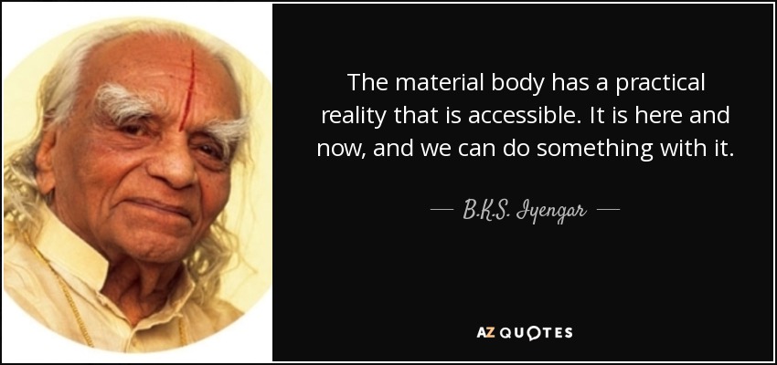 The material body has a practical reality that is accessible. It is here and now, and we can do something with it. However, we must not forget that the innermost part of our being is also trying to help us. It wants to come out to the surface and express itself. - B.K.S. Iyengar