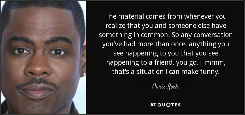 The material comes from whenever you realize that you and someone else have something in common. So any conversation you've had more than once, anything you see happening to you that you see happening to a friend, you go, Hmmm, that's a situation I can make funny. - Chris Rock