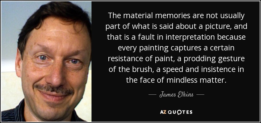 The material memories are not usually part of what is said about a picture, and that is a fault in interpretation because every painting captures a certain resistance of paint, a prodding gesture of the brush, a speed and insistence in the face of mindless matter. - James Elkins