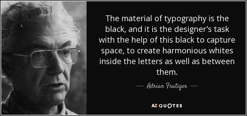 The material of typography is the black, and it is the designer’s task with the help of this black to capture space, to create harmonious whites inside the letters as well as between them. - Adrian Frutiger