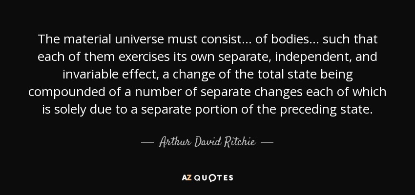 The material universe must consist ... of bodies ... such that each of them exercises its own separate, independent, and invariable effect, a change of the total state being compounded of a number of separate changes each of which is solely due to a separate portion of the preceding state. - Arthur David Ritchie