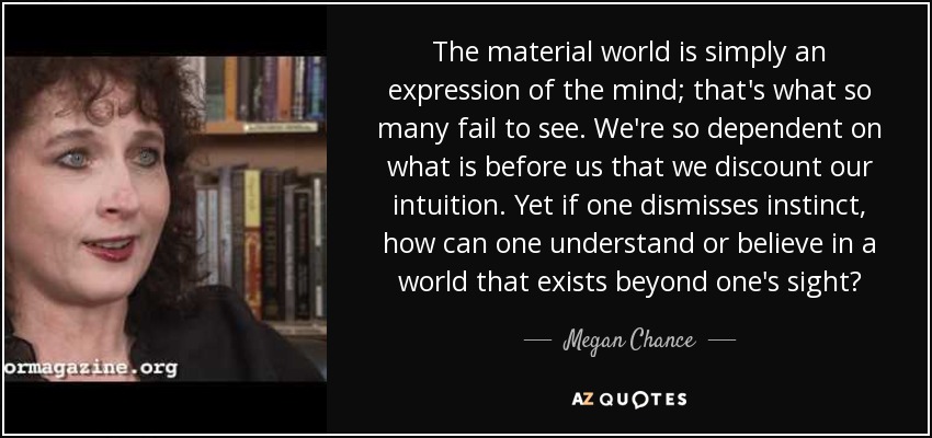 The material world is simply an expression of the mind; that's what so many fail to see. We're so dependent on what is before us that we discount our intuition. Yet if one dismisses instinct, how can one understand or believe in a world that exists beyond one's sight? - Megan Chance