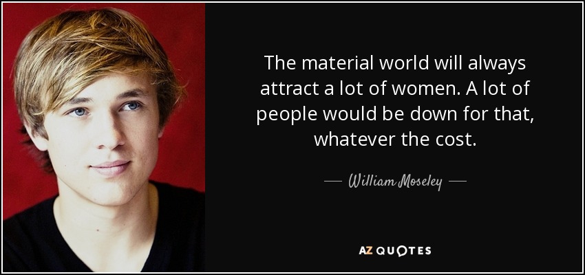 The material world will always attract a lot of women. A lot of people would be down for that, whatever the cost. - William Moseley