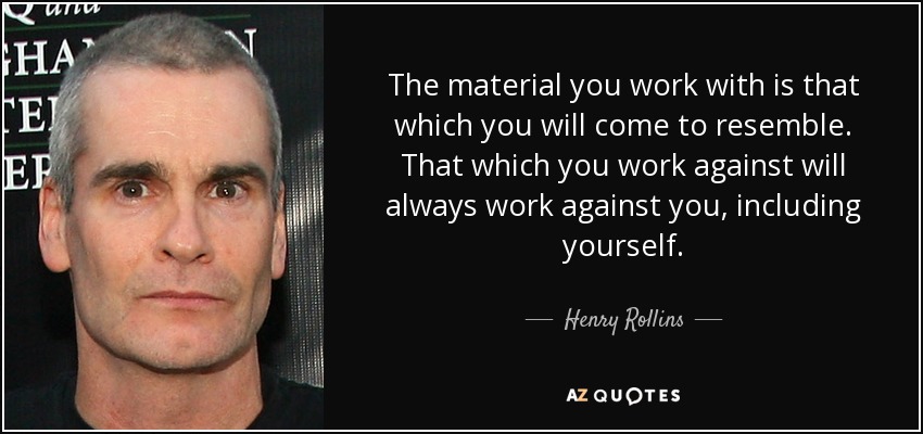 The material you work with is that which you will come to resemble. That which you work against will always work against you, including yourself. - Henry Rollins